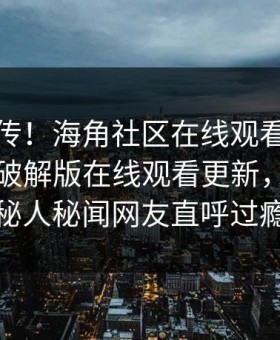 全网疯传！海角社区在线观看海角封神海角破解版在线观看更新，反差神秘人秘闻网友直呼过瘾