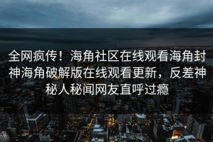 全网疯传！海角社区在线观看海角封神海角破解版在线观看更新，反差神秘人秘闻网友直呼过瘾
