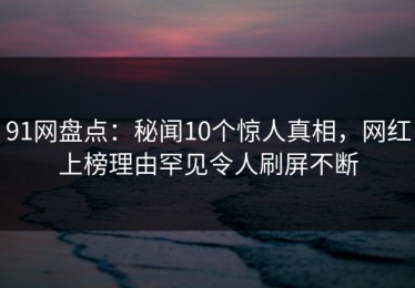 91网盘点：秘闻10个惊人真相，网红上榜理由罕见令人刷屏不断