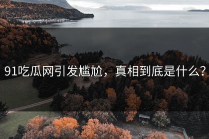 91吃瓜网引发尴尬，真相到底是什么？
