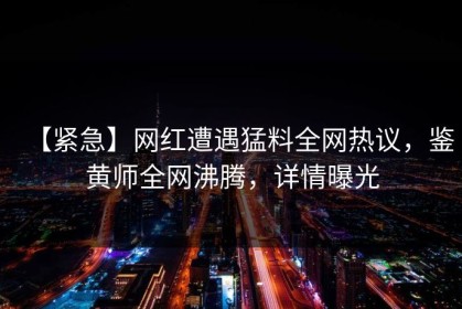 【紧急】网红遭遇猛料全网热议，鉴黄师全网沸腾，详情曝光