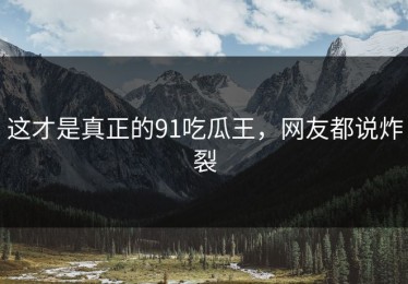 这才是真正的91吃瓜王，网友都说炸裂