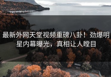 最新外网天堂视频重磅八卦！劲爆明星内幕曝光，真相让人瞠目