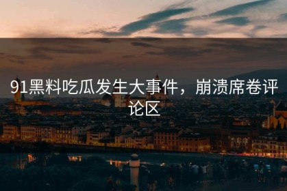91黑料吃瓜发生大事件，崩溃席卷评论区