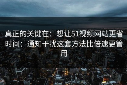 真正的关键在：想让51视频网站更省时间：通知干扰这套方法比倍速更管用