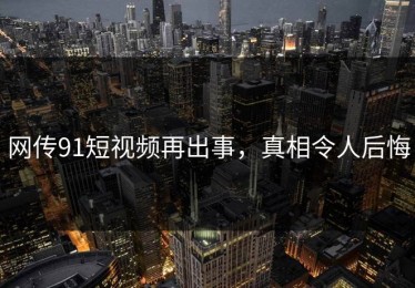 网传91短视频再出事，真相令人后悔