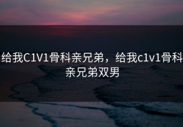 给我C1V1骨科亲兄弟，给我c1v1骨科亲兄弟双男
