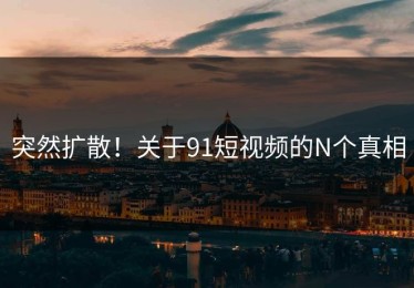 突然扩散！关于91短视频的N个真相