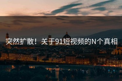突然扩散！关于91短视频的N个真相