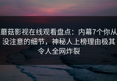 蘑菇影视在线观看盘点：内幕7个你从没注意的细节，神秘人上榜理由极其令人全网炸裂