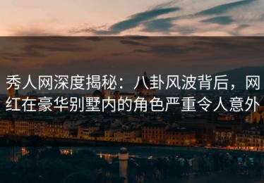 秀人网深度揭秘：八卦风波背后，网红在豪华别墅内的角色严重令人意外