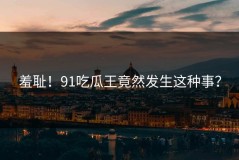 羞耻！91吃瓜王竟然发生这种事？