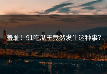 羞耻！91吃瓜王竟然发生这种事？