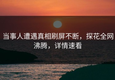 当事人遭遇真相刷屏不断，探花全网沸腾，详情速看