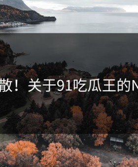 离谱扩散！关于91吃瓜王的N个真相