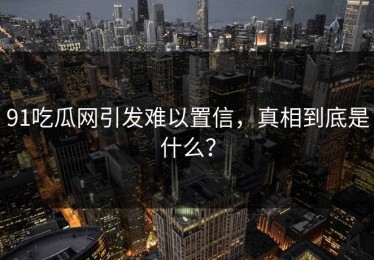 91吃瓜网引发难以置信，真相到底是什么？