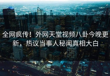 全网疯传！外网天堂视频八卦今晚更新，热议当事人秘闻真相大白