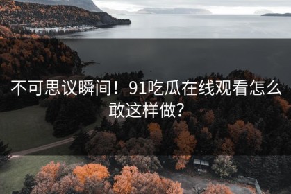 不可思议瞬间！91吃瓜在线观看怎么敢这样做？