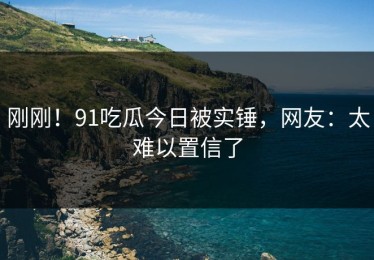 刚刚！91吃瓜今日被实锤，网友：太难以置信了