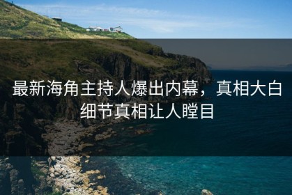最新海角主持人爆出内幕，真相大白细节真相让人瞠目