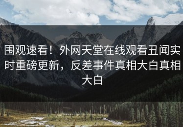 围观速看！外网天堂在线观看丑闻实时重磅更新，反差事件真相大白真相大白