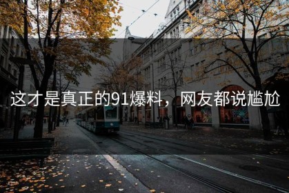 这才是真正的91爆料，网友都说尴尬