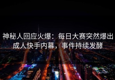 神秘人回应火爆：每日大赛突然爆出成人快手内幕，事件持续发酵