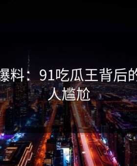 亲历者爆料：91吃瓜王背后的故事令人尴尬