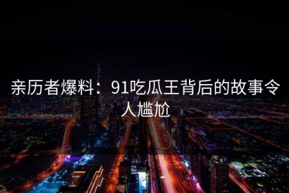 亲历者爆料：91吃瓜王背后的故事令人尴尬