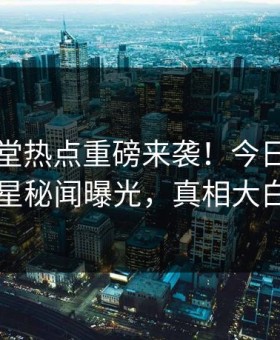 外网天堂热点重磅来袭！今日反差明星秘闻曝光，真相大白