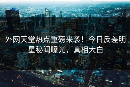 外网天堂热点重磅来袭！今日反差明星秘闻曝光，真相大白