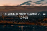 91吃瓜黑料背后隐藏的真相曝光，震惊全网