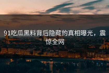 91吃瓜黑料背后隐藏的真相曝光，震惊全网