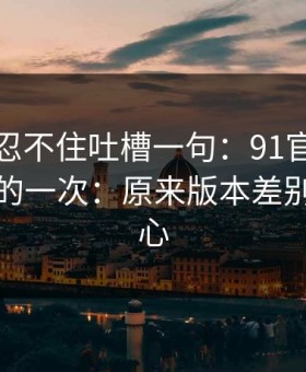我真的忍不住吐槽一句：91官网让我最破防的一次：原来版本差别才是核心