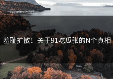 羞耻扩散！关于91吃瓜张的N个真相