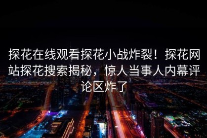 探花在线观看探花小战炸裂！探花网站探花搜索揭秘，惊人当事人内幕评论区炸了