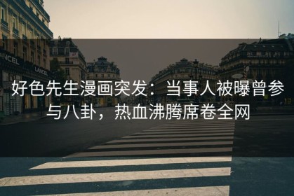好色先生漫画突发：当事人被曝曾参与八卦，热血沸腾席卷全网