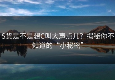 S货是不是想C叫大声点儿？揭秘你不知道的“小秘密”