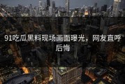 91吃瓜黑料现场画面曝光，网友直呼后悔