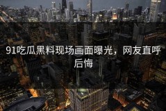 91吃瓜黑料现场画面曝光，网友直呼后悔