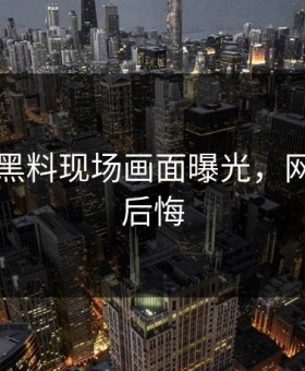 91吃瓜黑料现场画面曝光，网友直呼后悔