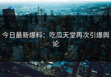 今日最新爆料：吃瓜天堂再次引爆舆论