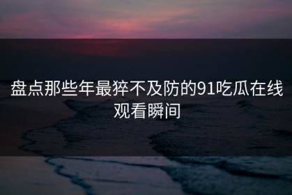 盘点那些年最猝不及防的91吃瓜在线观看瞬间
