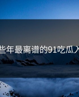 盘点那些年最离谱的91吃瓜入口瞬间