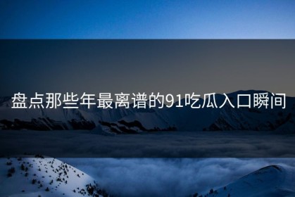盘点那些年最离谱的91吃瓜入口瞬间