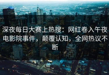 深夜每日大赛上热搜：网红卷入午夜电影院事件，颠覆认知，全网热议不断