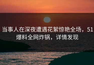 当事人在深夜遭遇花絮惊艳全场，51爆料全网炸锅，详情发现