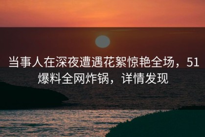 当事人在深夜遭遇花絮惊艳全场，51爆料全网炸锅，详情发现