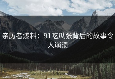亲历者爆料：91吃瓜张背后的故事令人崩溃