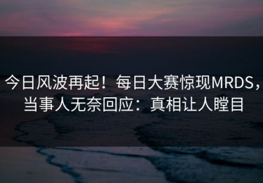 今日风波再起！每日大赛惊现MRDS，当事人无奈回应：真相让人瞠目